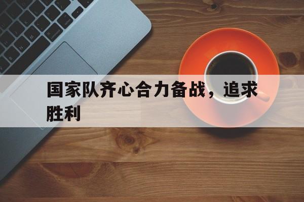 关于国家队齐心合力备战，追求胜利的信息